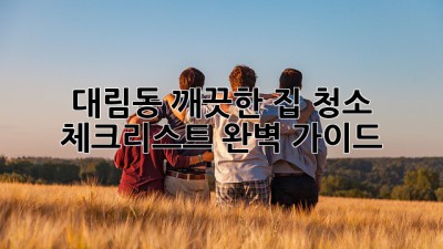 대림동 깨끗한 집 청소 체크리스트 완벽 가이드